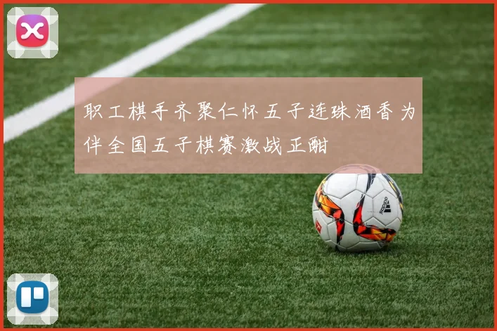 职工棋手齐聚仁怀五子连珠酒香为伴全国五子棋赛激战正酣