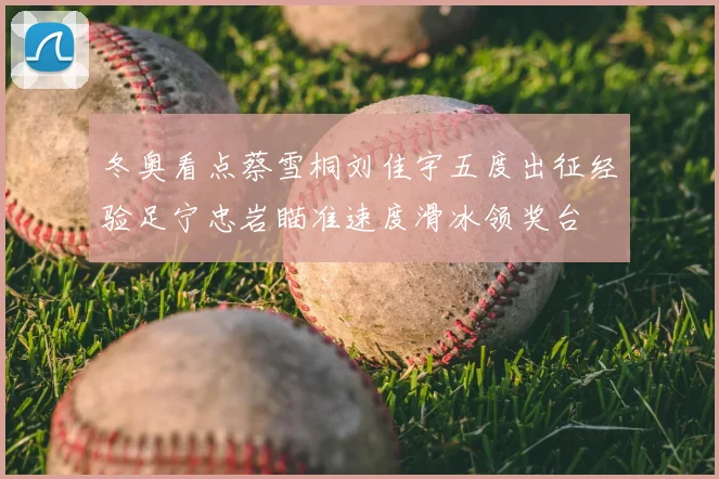 冬奥看点蔡雪桐刘佳宇五度出征经验足宁忠岩瞄准速度滑冰领奖台