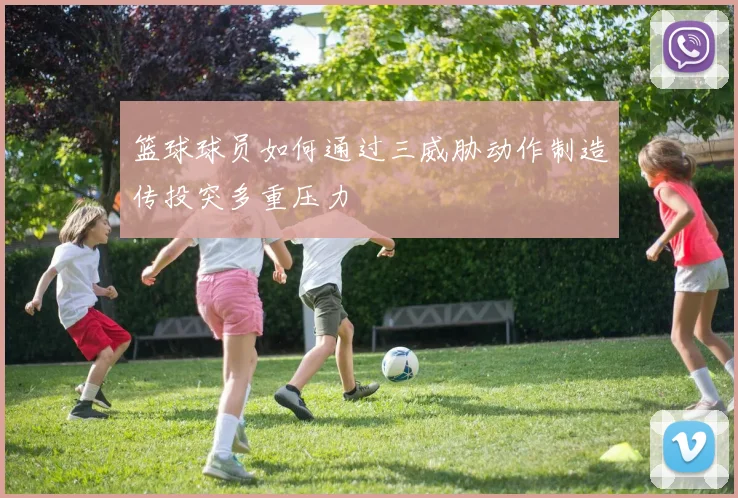 篮球球员如何通过三威胁动作制造传投突多重压力