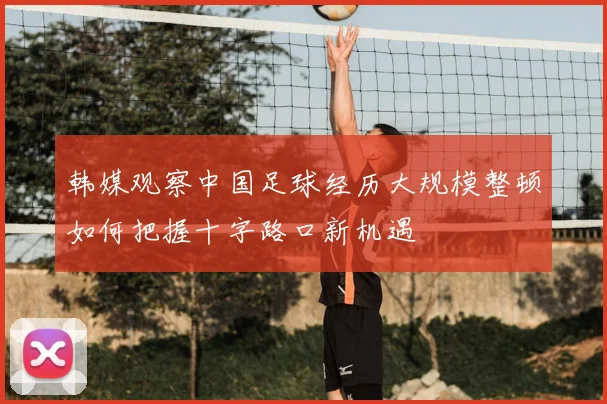 韩媒观察中国足球经历大规模整顿如何把握十字路口新机遇