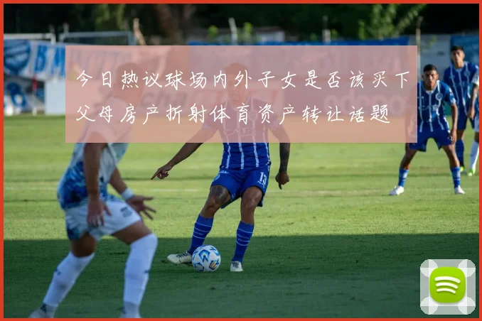 今日热议球场内外子女是否该买下父母房产折射体育资产转让话题