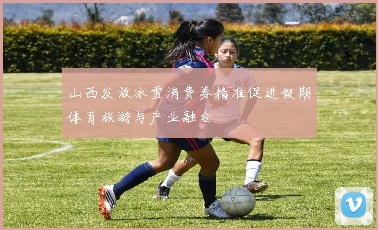 山西发放冰雪消费券精准促进假期体育旅游与产业融合