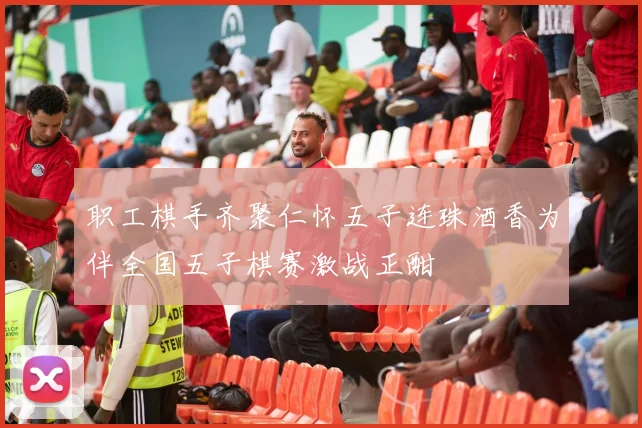 职工棋手齐聚仁怀五子连珠酒香为伴全国五子棋赛激战正酣