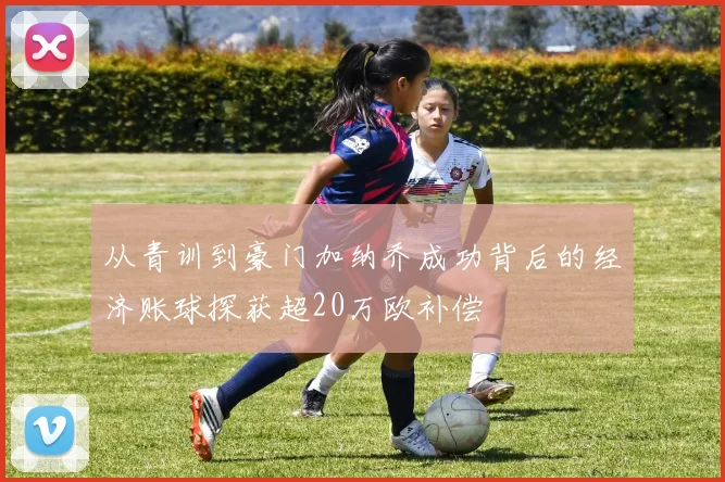 从青训到豪门加纳乔成功背后的经济账球探获超20万欧补偿