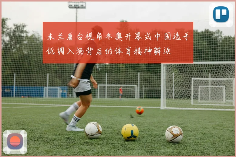 米兰看台视角冬奥开幕式中国选手低调入场背后的体育精神解读