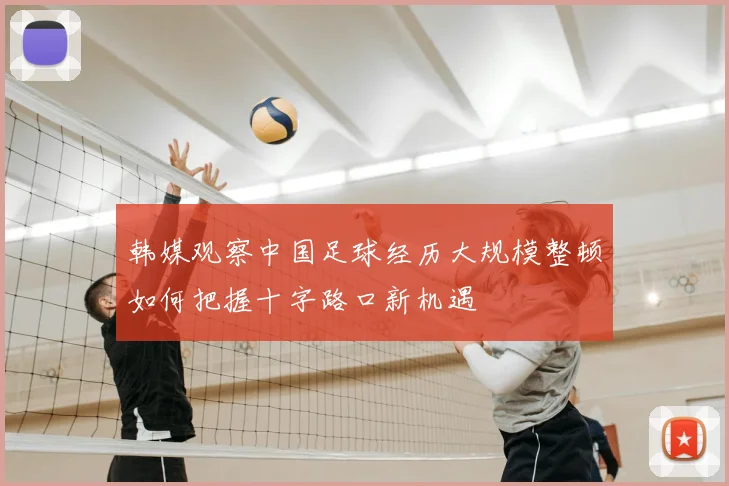 韩媒观察中国足球经历大规模整顿如何把握十字路口新机遇