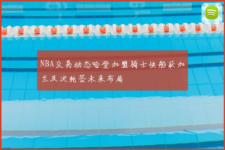 NBA交易动态哈登加盟骑士快船获加兰及次轮签未来布局