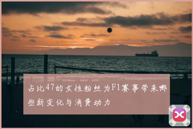 占比47的女性粉丝为F1赛事带来哪些新变化与消费动力