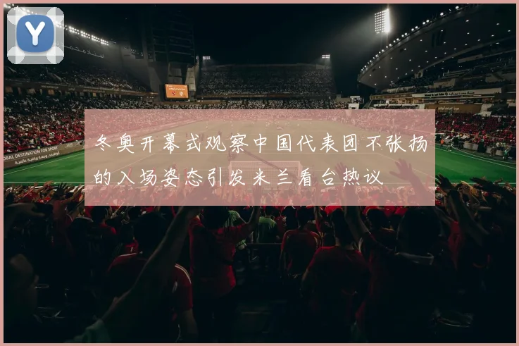 冬奥开幕式观察中国代表团不张扬的入场姿态引发米兰看台热议