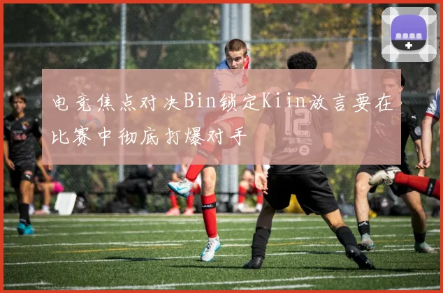 电竞焦点对决Bin锁定Kiin放言要在比赛中彻底打爆对手