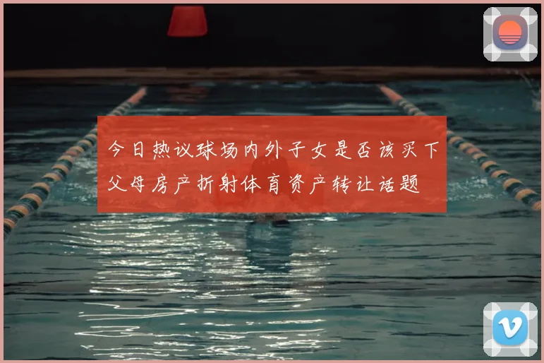 今日热议球场内外子女是否该买下父母房产折射体育资产转让话题