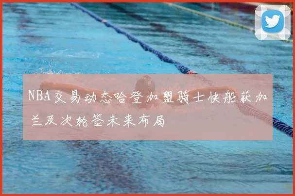 NBA交易动态哈登加盟骑士快船获加兰及次轮签未来布局