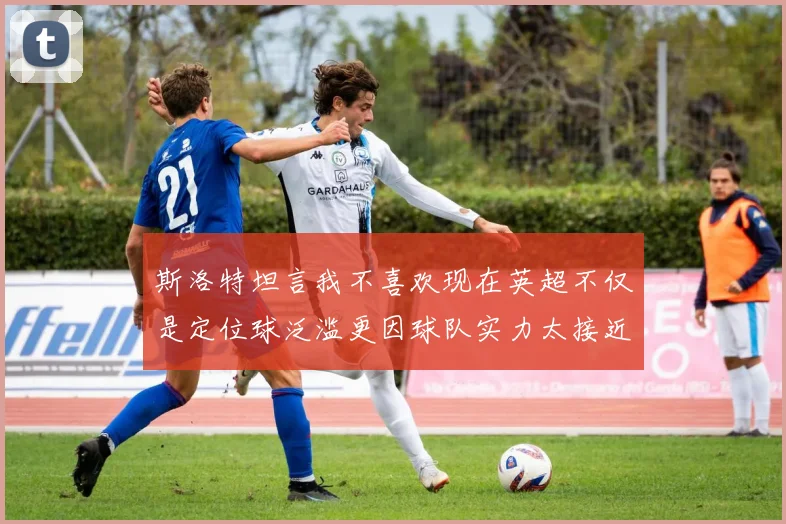 斯洛特坦言我不喜欢现在英超不仅是定位球泛滥更因球队实力太接近